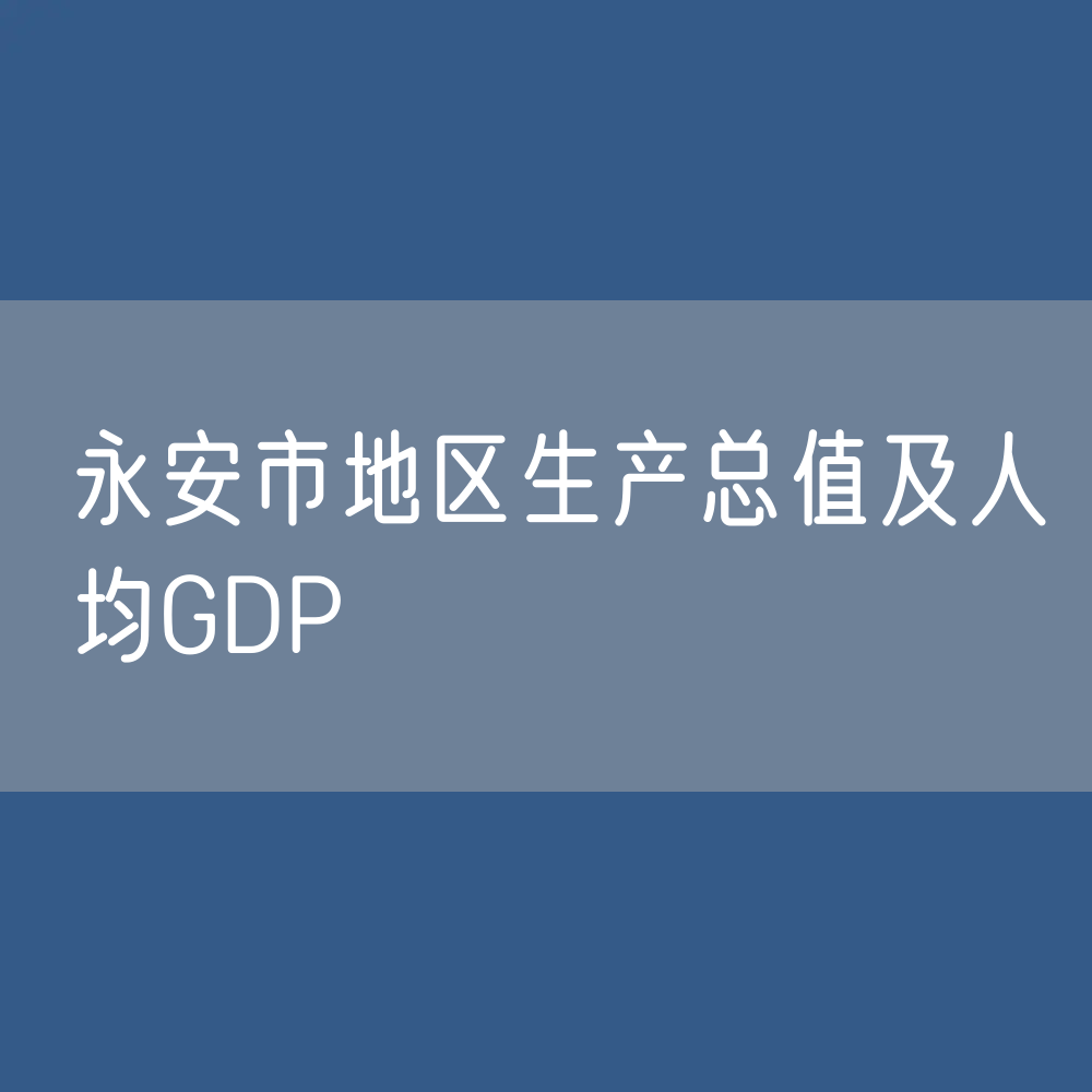 最新永安市地区生产总值及人均GDP变化数据：GDP及人均国内生产总值是多少？
