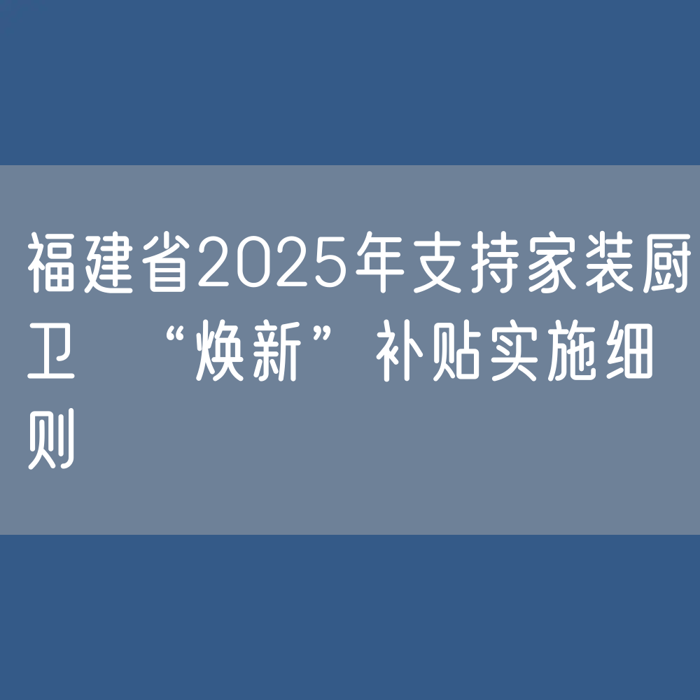 福建省2025年支持家装厨卫 “焕新”补贴实施细则