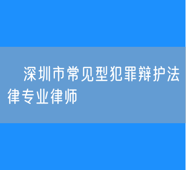 ​深圳市常见型犯罪辩护法律专业律师
