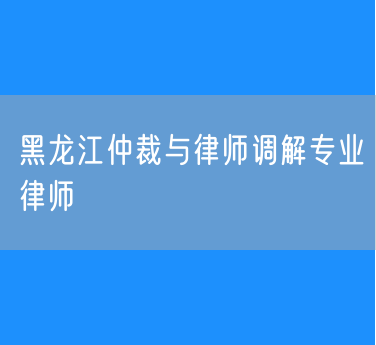 黑龙江仲裁与律师调解专业律师