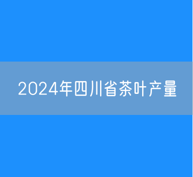 2024年四川省茶叶产量45.4万吨增长6.9%