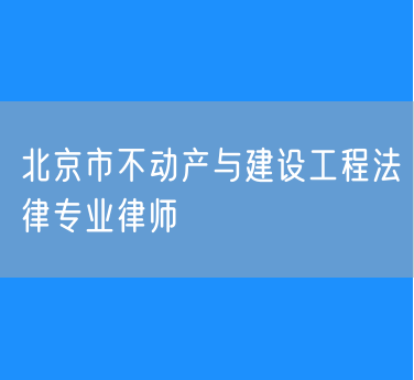 北京市知名的不动产与建设工程法律专业律师（东城）